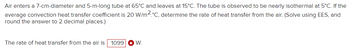 Air enters a 7-cm-diameter and 5-m-long tube at 65°C and leaves at 15°C. The tube is observed to be nearly isothermal at 5°C. If the average convection heat transfer coefficient is 20 W/m²·°C, determine the rate of heat transfer from the air. (Solve using EES, and round the answer to 2 decimal places.)

The rate of heat transfer from the air is 1099 W.

---

**Explanation for Educational Website:**

In this problem, we analyze the heat transfer process of air as it passes through a tube. The tube's dimensions and temperatures are provided, along with the convection heat transfer coefficient. These parameters help us determine the amount of heat energy transferred from the air by employing appropriate heat transfer equations and computational tools like EES (Engineering Equation Solver). The result of this calculation is expressed in watts (W), indicating the rate at which heat is being transferred.