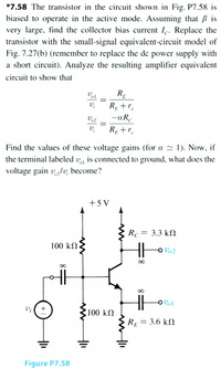 *7.58 The transistor in the circuit shown in Fig. P7.58 is
biased to operate in the active mode. Assuming that B is
very large, find the collector bias current Ie. Replace the
transistor with the small-signal equivalent-circuit model of
Fig. 7.27(b) (remember to replace the de power supply with
a short circuit). Analyze the resulting amplifier equivalent
circuit to show that
RE
R +r.
-aR.
%3D
v,
R; +r,
Find the values of these voltage gains (for a 2 1). Now, if
the terminal labeled v, is connected to ground, what does the
voltage gain v/v, become?
+5 V
Rc = 3.3 kN
100 kΩ
100 kΩ
R = 3.6 kN
Figure P7.58
