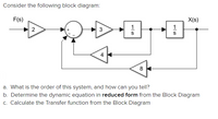 Consider the following block diagram:
F(s)
X(s)
3
4
8
a. What is the order of this system, and how can you tell?
b. Determine the dynamic equation in reduced form from the Block Diagram
c. Calculate the Transfer function from the Block Diagram
