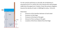 For the vertical wall shown on the left, the oil thickness is
assumed to be 0.2 m and its SG is 0.8. Assume the wall and gate
width (into the paper) are 2 meters. Draw the pressure diagram.
Assume the density of water is 1000 kg/m2 and g = 9.8 m/s2.
Oil
Determine
а.
Pressure at the interface between oil and water
Water
b.
Pressure on the hinge
С.
Pressure at the base of the gate
2.1 m
d.
Amount of force acting on the gate
Hinge
е.
Location of the force relative from the hinge
2-m-wide
0.8 m
gate
