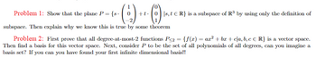 (2) ++
subspace. Then explain why we know this is true by some theorem
Problem 1: Show that the plane P = {s.
+t0s, t ER} is a subspace of R³ by using only the definition of
Problem 2: First prove that all degree-at-most-2 functions P<2 = {f(x) = ax² + bx+c|\a, b, c € R} is a vector space.
Then find a basis for this vector space. Next, consider P to be the set of all polynomials of all degrees, can you imagine a
basis set? If you can you have found your first infinite dimensional basis!!