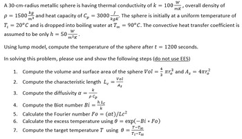 A 30-cm-radius metallic sphere is having thermal conductivity of k = 100. overall density of
W
7
mk
p = 1500-
kg
m²
and heat capacity of C₂ = 3000
The sphere is initially at a uniform temperature of
kgk
CO
T₁ = 20°C and is dropped into boiling water at T = 90°C. The convective heat transfer coefficient is
assumed to be only h = 50;
W
m²K
Using lump model, compute the temperature of the sphere after t = 1200 seconds.
In solving this problem, please use and show the following steps (do not use EES)
1. Compute the volume and surface area
2. Compute the characteristic length Lc
=
k
p Cp
h Lc
4. Compute the Biot number Bi
k
5. Calculate the Fourier number Fo= (at)/Lc²
6. Calculate the excess temperature using 0 = exp(-Bi * Fo)
T-Too
7. Compute the target temperature T using 0 =
Ti-Too
3. Compute the diffusivity a =
=
the sphere Vol
Vol
As
==
3
r³ and А¸ = 4πr²