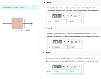 Suppose that o2 = 70 MPa. (Figure 1)
15 MPa
O x
Part B
Determine the normal stress that acts on the element with orientation = -11.6°.
Express your answer to three significant figures and include the appropriate units.
02 =
Part C
Oy =
Part D
μА
Value
Determine the normal stress oy that acts on the element with orientation = -11.6 ⁰.
Express your answer to three significant figures and include the appropriate units.
Tz'y' =
Value
Units
μA
Value
Units
Determine the shear stress Ta'y that acts on the element with orientation = -11.6°.
Express your answer to three significant figures and include the appropriate units.
?
Units
?
?