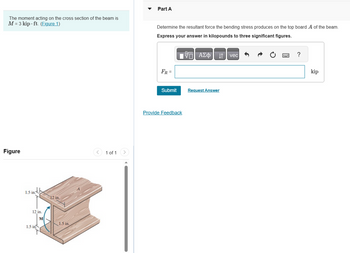 The moment acting on the cross section of the beam is
M = 3 kip.ft. (Figure 1)
Figure
1.5 in
12 in.
1.5 in.
M
12 in.
1.5 in.
1 of 1
Part A
Determine the resultant force the bending stress produces on the top board A of the beam.
Express your answer in kilopounds to three significant figures.
17| ΑΣΦ ↓↑ vec
FR =
Submit
Provide Feedback
Request Answer
?
kip