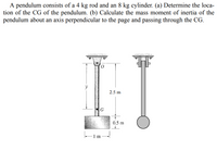 A pendulum consists of a 4 kg rod and an 8 kg cylinder. (a) Determine the loca-
tion of the CG of the pendulum. (b) Calculate the mass moment of inertia of the
pendulum about an axis perpendicular to the page and passing through the CG.
y
2.5 m
G
0.5 m
