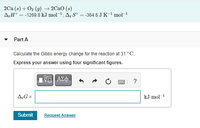 2Ca (s) + 02 (9) → 2Cao (s)
A;H° = -1269.8 kJ mol-1; A, Sº = -364.6 J K-1 mol-
Part A
Calculate the Gibbs energy change for the reaction at 31 °C.
Express your answer using four significant figures.
?
A;G =
kJ mol-1
Submit
Request Answer
