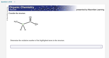 Question 1 of 30 >
O Macmillan Learning
Organic Chemistry
Maxwell
Consider the structure.
H3C
H
:O:
он
Determine the oxidation number of the highlighted atom in the structure.
presented by Macmillan Learning