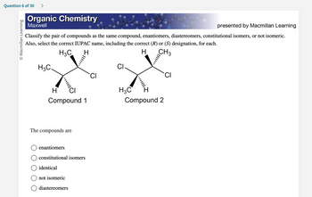 Question 6 of 30 >
O Macmillan Learning
Organic Chemistry
Maxwell
presented by Macmillan Learning
Classify the pair of compounds as the same compound, enantiomers, diastereomers, constitutional isomers, or not isomeric.
Also, select the correct IUPAC name, including the correct (R) or (S) designation, for each.
H3C
H
H CH3
H3C.
'Cl
H
Compound 1
The compounds are
enantiomers
constitutional isomers
identical
not isomeric
diastereomers
CI
CI
H3C
•···||||
Compound 2
CI