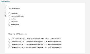 Question 6 of 30 >
O Macmillan Learning
The compounds are
enantiomers
constitutional isomers
identical
not isomeric
diastereomers
The correct IUPAC names are:
Compound 1: (2S, 3R)-2,3-dichlorobutane Compound 2: (2R,3S)-2,3-dichlorobutane
Compound 1: (2S,3S)-2,3-dichlorobutane, Compound 2: (2R, 3R)-2,3-dichlorobutane
Compound 1: (2R, 3S)-2,3-dichlorobutane, Compound 2: (2S,3R)-2,3-dichlorobutane
Compound 1: (2R, 3R)-2,3-dichlorobutane, Compound 2: (2R,3S)-2,3-dichlorobutane