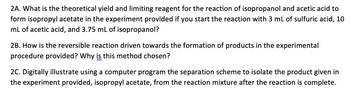 2A. What is the theoretical yield and limiting reagent for the reaction of isopropanol and acetic acid to
form isopropyl acetate in the experiment provided if you start the reaction with 3 mL of sulfuric acid, 10
mL of acetic acid, and 3.75 mL of isopropanol?
2B. How is the reversible reaction driven towards the formation of products in the experimental
procedure provided? Why is this method chosen?
2C. Digitally illustrate using a computer program the separation scheme to isolate the product given in
the experiment provided, isopropyl acetate, from the reaction mixture after the reaction is complete.