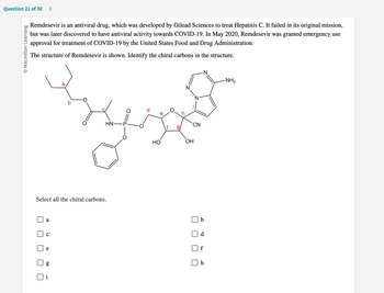 Question 21 of 30 >
O Macmillan Learning
Remdesevir is an antiviral drug, which was developed by Gilead Sciences to treat Hepatitis C. It failed in its original mission,
but was later discovered to have antiviral activity towards COVID-19. In May 2020, Remdesevir was granted emergency use
approval for treatment of COVID-19 by the United States Food and Drug Administration.
The structure of Remdesevir is shown. Identify the chiral carbons in the structure.
Select all the chiral carbons.
a
с
60
HN-
g
CD
HO
O
f g/
CN
OH
-N
b
f
h
-NH₂