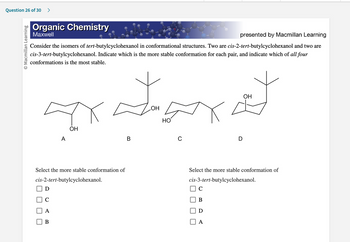 Question 26 of 30 >
O Macmillan Learning
Organic Chemistry
Maxwell
presented by Macmillan Learning
Consider the isomers of tert-butylcyclohexanol in conformational structures. Two are cis-2-tert-butylcyclohexanol and two are
cis-3-tert-butylcyclohexanol. Indicate which is the more stable conformation for each pair, and indicate which of all four
conformations is the most stable.
I
OH
A
Select the more stable conformation of
cis-2-tert-butylcyclohexanol.
D
с
لے سے سر کے
B
B
OH
НО
C
Select the more stable conformation of
cis-3-tert-butylcyclohexanol.
C
B
D
A