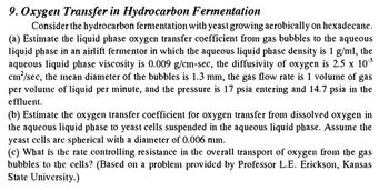 9. Oxygen Transfer in Hydrocarbon Fermentation
Consider the hydrocarbon fermentation with yeast growing aerobically on hexadecane.
(a) Estimate the liquid phase oxygen transfer coefficient from gas bubbles to the aqueous
liquid phase in an airlift fermentor in which the aqueous liquid phase density is 1 g/ml, the
aqueous liquid phase viscosity is 0.009 g/cm-sec, the diffusivity of oxygen is 2.5 x 10°³
cm²/sec, the mean diameter of the bubbles is 1.3 mm, the gas flow rate is 1 volume of gas
per volume of liquid per minute, and the pressure is 17 psia entering and 14.7 psia in the
effluent.
(b) Estimate the oxygen transfer coefficient for oxygen transfer from dissolved oxygen in
the aqueous liquid phase to yeast cells suspended in the aqueous liquid phase. Assume the
yeast cells are spherical with a diameter of 0.006 mm.
(c) What is the rate controlling resistance in the overall transport of oxygen from the gas
bubbles to the cells? (Based on a problem provided by Professor L.E. Erickson, Kansas
State University.)