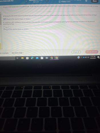 nce Intervals for
O Points: 0 of 5
In a poll of 520 human resource professionals, 45.6% said that body piercings and tattoos were big personal grooming red flags. Complete parts (a) through (d) below.
<p<0
(Round to three decimal places as needed.)
a. Among the 520 human resource professionals who were surveyed, how many of them said that body piercings and tattoos were big personal grooming red flags?
237 (Round to the nearest integer as needed.)
b. Construct a 99% confidence interval estimate of the proportion of all human resource professionals believing that body piercings and tattoos are big personal
grooming red flags.
an example
Get more help.
Part 2 of 4
I
C
Co
JE
O
L
S G
Save
Clear all
Check answer
ADAX
11:57 PM
2/23/2023