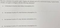 Beyonce consumes two goods x and y. Suppose the demand curve of x is downward sloping. Explain briefly
whether you agree or disagree with the following statements?
A decrease in income must reduce consumption of x:
а.
b. An increase in price of y must decrease consumption of x:
c. An increase in price of x may increase consumption of x:
d. An increase in price of x must decrease consumption of x:
