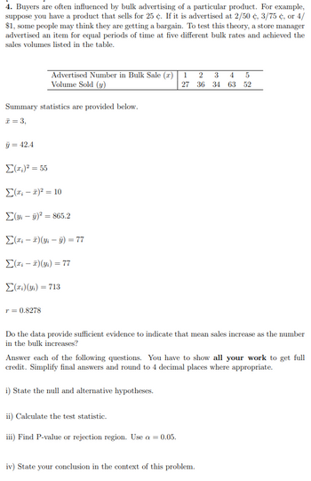 4. Buyers are often influenced by bulk advertising of a particular product. For example,
suppose you have a product that sells for 25 ¢. If it is advertised at 2/50 ¢, 3/75 ¢, or 4/
$1, some people may think they are getting a bargain. To test this theory, a store manager
advertised an item for equal periods of time at five different bulk rates and achieved the
sales volumes listed in the table.
Summary statistics are provided below.
x = 3,
y = 42.4
Advertised Number in Bulk Sale (r)
Volume Sold (y)
Σ(x) = 55
Σ(x - 2)² = 10
(y₁ - y)² = 865.2
Σ(x₁ - x)(y₁ - y) = 77
Σ(x₁ - x)(yi) = 77
Σ(xi) (yi) = 713
T = 0.8278
Do the data provide sufficient evidence to indicate that mean sales increase as the number
in the bulk increases?
Answer each of the following questions. You have to show all your work to get full
credit. Simplify final answers and round to 4 decimal places where appropriate.
i) State the null and alternative hypotheses.
1 2 3 4 5
27 36 34 63 52
ii) Calculate the test statistic.
iii) Find P-value or rejection region. Use a = 0.05.
iv) State your conclusion in the context of this problem.