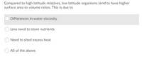 Compared to high latitude relatives, low latitude organisms tend to have higher
surface area to volume ratios. This is due to
Differences in water viscosity
Less need to store nutrients
Need to shed excess heat
O All of the above.
