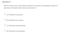 Question 3
Which human source of petroleum pollution accounts for the largest fraction of
petroleum released to the natural environment?
a) Petroleum extraction
b) Petroleum processing
c) Petroleum transportation
d) Petroleum consumption