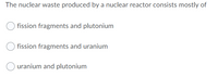 The nuclear waste produced by a nuclear reactor consists mostly of
fission fragments and plutonium
fission fragments and uranium
uranium and plutonium
