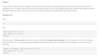 Step 1
First, prompt the user to enter an integer value as shown below. Be sure you clearly understand which part of the sample run below is
generated by the computer versus which is just input typed in the by the user. Your program should then print the value tripled as well as
the value squared as shown below. You can simply compute the square by multiplying the value input by itself.
Sample run
Input:
4
Run:
The triple of 4 is 12
The square of 4 is 16
Voila!
When you work in Develop mode, remember to place 4 under Enter program input (optional). Since the output will not contain the user
input part of the run (i.e., the user typing 4 and pressing the Enter key), the result of the execution of the program should look like the
following:
Enter an integer: The triple of 4 is 12
The square of 4 is 16
Voila!
