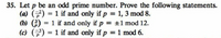 35. Let p be an odd prime number. Prove the following statements.
(a) (7) = 1 if and only if p = 1, 3 mod 8.
(b) (;) = 1 if and only if p = ±1 mod 12.
(c) () = 1 if and only if p = 1 mod 6.
