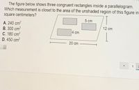 The figure below shows three congruent rectangles inside a parallelogram.
Which measurement is closet to the area of the unshaded region of this figure in
square centimeters?
5 cm
A. 240 cm?
B. 300 cm?
C. 180 cm?
D. 450 cm?
12 cm
4 cm
20 cm
1
