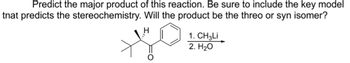 **Predicting the Major Product: Analysis of Stereochemistry**

**Objective:**  
To predict the major product of the chemical reaction provided, focusing on stereochemistry, and determining whether the product will be the threo or syn isomer.

**Reaction Details:**  
The reaction involves a ketone with a phenyl and a tert-butyl group, subjected to:

1. CH₃Li (methyl lithium)
2. H₂O (water)

**Mechanism Overview:**

1. **Addition of CH₃Li:**  
   - The reaction begins with the nucleophilic addition of the methyl group (\(CH₃^-\)) from methyl lithium (CH₃Li) to the carbonyl carbon of the ketone.
   - This addition proceeds via the formation of a tetrahedral alkoxide intermediate.

2. **Protonation:**  
   - In the next step, water (H₂O) protonates the alkoxide, leading to the formation of an alcohol.
   
**Stereochemical Consideration:**

- The stereochemistry of the product depends on the orientation of the groups attached to the newly formed chiral center.
- The reaction between an organometallic reagent like CH₃Li and a ketone can lead to different stereochemical outcomes (threo or syn isomers) based on steric and electronic factors.

**Determining the Isomer:**

- To decide if the product is a threo or syn isomer, consider the reaction pathway and the model that influences stereochemistry.
- Typically, such reactions are considered under "Felkin-Anh" or "Cram’s rule" models that predict the preferred stereochemical outcome.
- The dominant interaction is directed by avoiding steric hindrance, hence leading to the formation of the more stable transition state and therefore the more stable product.

**Conclusion:**  
By analyzing the reaction pathway and considering factors like steric hindrance and electronic effects, an informed prediction can be made regarding the major product being either the threo or syn isomer.

**Note:**  
Further elaboration with diagrams and models (e.g., Newman projections) may be added on educational platforms to enhance understanding.