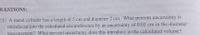 DUESTIONS:
(1) A metal cylinder has a length of 5 cm and diameter 2 cm. What percent uncertainty is
introduced into the calculated circumference by an uncertainty of 0.01 cm in the diameter
measurement? What percent uncertainty does this introduce in the calculated volume?
