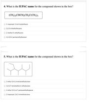 4. What is the IUPAC name for the compound shown in the box?
(CH3),CHCH,CH,C(CH3)3
O 1-isopropyl-2-tert-butylethane
O 2,2,5-trimethylhexane
2-methyl-5-ethylhexane
O 2,2,4,4,4-pentamethylbutane
5. What is the IUPAC name for the compound shown in the box?
O 3-ethyl-2,4,5,6-tetramethyloctane
O 3,4,5,7-tetramethyl-6-ethyloctane
O 3-ethyl-2,4,5,6,7-pentamethylheptane
O 3-isopropyl-2,4,5-trimethyloctane
