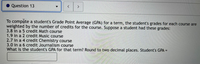 Question 13
To compute a student's Grade Point Average (GPA) for a term, the student's grades for each course are
weighted by the number of credits for the course. Suppose a student had these grades:
3.8 in a 5 credit Math course
1.9 in a 2 credit Music course
2.7 in a 4 credit Chemistry course
3.0 in a 6 credit Journalism course
What is the student's GPA for that term? Round to two decimal places. Student's GPA =
%3D
