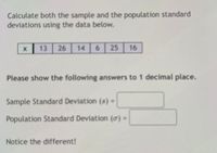 Calculate both the sample and the population standard deviations using the data below.

\[
\begin{array}{|c|c|c|c|c|c|c|}
\hline
x & 13 & 26 & 14 & 6 & 25 & 16 \\
\hline
\end{array}
\]

Please show the following answers to 1 decimal place.

Sample Standard Deviation (\(s\)) = \_\_\_\_\_

Population Standard Deviation (\(\sigma\)) = \_\_\_\_\_

Notice the difference!