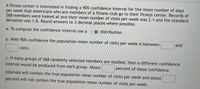 A fitness center is interested in finding a 90% confidence interval for the mean number of days
per week that Americans who are members of a fitness club go to their fitness center. Records of
268 members were looked at and their mean number of visits per week was 2.1 and the standard
deviation was 1.8. Round answers to 3 decimal places where possible.
a. To compute the confidence interval use a
? 9 distribution.
b. With 90% confidence the population mean number of visits per week is between
and
visits.
c. If many groups of 268 randomly selected members are studied, then a different confidence
interval would be produced from each group. About
percent of these confidence
intervals will contain the true population mean number of visits per week and about
percent will not contain the true population mean number of visits per week.
