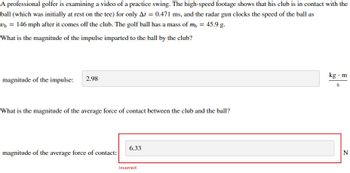 A professional golfer is examining a video of a practice swing. The high-speed footage shows that his club is in contact with the
ball (which was initially at rest on the tee) for only At = 0.471 ms, and the radar gun clocks the speed of the ball as
Ub = 146 mph after it comes off the club. The golf ball has a mass of my = 45.9 g.
What is the magnitude of the impulse imparted to the ball by the club?
magnitude of the impulse: 2.98
What is the magnitude of the average force of contact between the club and the ball?
magnitude of the average force of contact:
6.33
Incorrect
kg. m
S
N