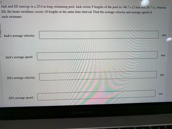 Jack and Jill exercise in a 25.0 m long swimming pool. Jack swims 9 lengths of the pool in 146.7 s (2 min and 26.7 s), whereas
- Jill, the faster swimmer, covers 10 lengths in the same time interval. Find the average velocity and average speed of
each swimmer.
Jack's average velocity:
Jack's average speed:
Jill's average velocity:
Jill's average speed:
MacBook Pro
m/s
m/s
m/s
m/s