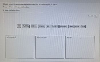 Classify each of these compounds as an Arrhenius acid, an Arrhenius base, or neither.
Drag each item to the appropriate bin.
▸ View Available Hint(s)
Arhenius acid
HF
Hg(OH)2
H₂PO
NHOH KCI Al(OH)
Mg(OH) C₂Ho HNO3
HBr
Arhenius base
Neither
Reset Help