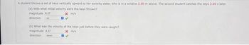 A student throws a set of keys vertically upward to her sorority sister, who is in a window 2.90 m above. The second student catches the keys 2.60 s later.
(a) With what initial velocity were the keys thrown?
magnitude 8.37
x m/s
direction up
(b) What was the velocity of the keys just before they were caught?
magnitude 4.37
x m/s
direction down