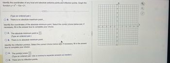 Identify the coordinates of any local and absolute extreme points and inflection points. Graph the
function y=x²-10x+21.
(Type an ordered pair.)
OB. There is no absolute maximum point.
Identify the coordinates of the absolute minimum point. Select the correct choice below and, if
necessary, fill in the answer box to complete your choice.
OA. The absolute minimum point is
(Type an ordered pair.)
OB. There is no absolute minimum point.
Identify the inflection point(s). Select the correct choice below and, if necessary, fill in the answer
box to complete your choice.
OA. The point(s) is/are
(Type an ordered pair. Use a comma to separate answers as needed.)
OB. There are no inflection points.
Ay
10
Q
Q
G