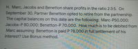 H. Marc, Jacobs and Benetton share profits in the ratio 2:3:5. On
September 30O, Partner Benetton opted to retire from the partnership.
The capital balances on this date are the following: Marc-P50,000;
Jacobs-P 80,000; Benetton-P 70,000. How much
Marc assuming Benetton is paid P 78,000 in full settlement of his
interest? Use Bonus method.
to be debited from
