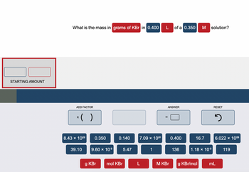 ### Calculation of Mass in Grams of KBr for a Given Solution

#### Problem Statement:
What is the mass in **grams of KBr** in **0.400 L** of a **0.350 M** solution?

#### Input Section:
- **Starting Amount**: Input fields to enter the initial values. The left input field is for the initial volume in liters (L), and the right input field is for the initial molarity (M).

#### Calculation Section:
- **Add Factor**: Buttons to add factors to the calculation. For example, multiplication (x) and parentheses ( ).
- **Predefined Values**:
  - 8.43 × 10²²
  - 39.10
  - 9.60 × 10^(-3)
  - 5.47
  - 0.350 (the molarity of the KBr solution)
  - 0.140
  - 7.09 × 10²⁰
  - 16.7
  - 1
  - 136 (presumably the molar mass of KBr)
  - 0.400 (the volume in liters)
  - 1.18 × 10^(-3)
  - 6.022 × 10²³ (Avogadro's number)
  - 119
- **Units**:
  - g KBr (grams of KBr)
  - mol KBr (moles of KBr)
  - L (liters)
  - M KBr (molarity of KBr)
  - g KBr/mol (grams per mole of KBr)
  - mL (milliliters)

#### Output and Reset Section:
- **ANSWER**: Box to show the calculated answer.
- **RESET**: Button to reset the calculation.

### Example Calculation Steps:
1. **Calculate Moles of KBr**:
   - Use the formula \( \text{Moles} = \text{Molarity} \times \text{Volume} \)
   - Here, \( \text{Moles} = 0.350 \, M \times 0.400 \, L \)
   - \( \text{Moles} = 0.140 \, \text{mol KBr} \)

2. **Convert Moles to Grams**:
   - Use the molar mass of KBr