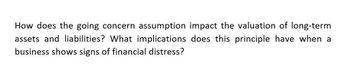 How does the going concern assumption impact the valuation of long-term
assets and liabilities? What implications does this principle have when a
business shows signs of financial distress?