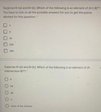 Suppose A=(a) and B=(b}. Which of the following is an element of (A U B)*?
You have to tick on all the possible answers for you to get the points
allotted for this question. *
a
b.
aa
bbb
abb
Suppose A={a} and B={b}. Which of the following is an element of (A
intersection B)*? *
O b
ba
ab
a
O none of the choices
