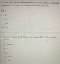 Suppose A={a}. Which are elements of A*? You have to tick on all possible
answers for you to get the points allotted for this question.
大
a
ab
aa
aba
aaa
Suppose A={a} and B={b}. Which of the following DOES NOT belong to
(AB)*? *
abababab
O ba
ab
O ababab
O abab
