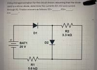 Using 2nd approximation for the circuit shown, assuming that the diode
used is a silicon diode, determine the currents ID1, ID2 and current
through R2. Finalize answers as follows: ID1=
ID2=
Ir2=
R2
D1
3.3 kQ
BAT1
D2
20 V
R1
5.6 kQ
