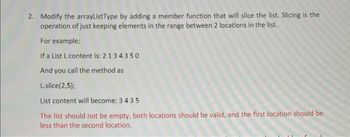 2. Modify the arrayListType by adding a member function that will slice the list. Slicing is the
operation of just keeping elements in the range between 2 locations in the list.
For example:
If a List L content is: 2134350
And you call the method as
L.slice(2,5);
List content will become: 3435
The list should not be empty, both locations should be valid, and the first location should be
less than the second location.