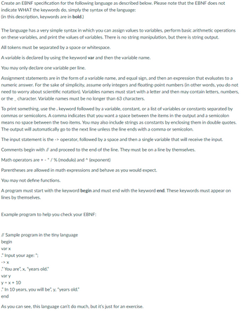 Create an EBNF specification for the following language as described below. Please note that the EBNF does not
indicate WHAT the keywords do, simply the syntax of the language:
(in this description, keywords are in bold.)
The language has a very simple syntax in which you can assign values to variables, perform basic arithmetic operations
on these variables, and print the values of variables. There is no string manipulation, but there is string output.
All tokens must be separated by a space or whitespace.
A variable is declared by using the keyword var and then the variable name.
You may only declare one variable per line.
Assignment statements are in the form of a variable name, and equal sign, and then an expression that evaluates to a
numeric answer. For the sake of simplicity, assume only integers and floating-point numbers (in other words, you do not
need to worry about scientific notation). Variables names must start with a letter and then may contain letters, numbers,
or the character. Variable names must be no longer than 63 characters.
To print something, use the. keyword followed by a variable, constant, or a list of variables or constants separated by
commas or semicolons. A comma indicates that you want a space between the items in the output and a semicolon
means no space between the two items. You may also include strings as constants by enclosing them in double quotes.
The output will automatically go to the next line unless the line ends with a comma or semicolon.
The input statement is the -> operator, followed by a space and then a single variable that will receive the input.
Comments begin with // and proceed to the end of the line. They must be on a line by themselves.
Math operators are + - * / % (modulo) and ^ (exponent)
Parentheses are allowed in math expressions and behave as you would expect.
You may not define functions.
A program must start with the keyword begin and must end with the keyword end. These keywords must appear on
lines by themselves.
Example program to help you check your EBNF:
// Sample program in the tiny language
begin
var x
." Input your age:";
-> X
." You are", x, "years old."
var y
y = x + 10
." In 10 years, you will be", y, "years old."
end
As you can see, this language can't do much, but it's just for an exercise.