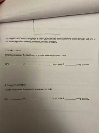 **Supply and Demand Graphs Activity**

**Instructions:**
For the next two scenarios, draw a small graph to show your work and fill in each of the blanks correctly using one of the following words: increase, decrease, demand, or supply.

**Scenario 1:**

**Product: Salsa**

**Headline/Situation:** Tortilla Chips go on sale so their price goes down.

___(i)___ in **demand** ; ___(ii)___ in equilibrium price & ___(iii)___ in equilibrium quantity.

**Scenario 2:**

**Product: Automobiles**

**Headline/Situation:** Auto workers union goes on strike.

___(iv)___ in **supply** ; ___(v)___ in equilibrium price & ___(vi)___ in equilibrium quantity.

**Explanation:**
In Scenario 1 (Salsa), the sale on tortilla chips will likely increase the demand for salsa, leading to changes in its equilibrium price and equilibrium quantity. You need to determine whether these will increase or decrease based on economic principles.

In Scenario 2 (Automobiles), a strike by the auto workers union affects the supply of automobiles. You need to analyze how this will affect the equilibrium price and quantity in the market for automobiles.

**Graphical Analysis:**
Draw small supply-demand graphs for both scenarios to illustrate the changes:
- **Scenario 1:** Show the demand curve shifting.
- **Scenario 2:** Show the supply curve shifting.

**Educational Goal:**
This activity is designed to help students understand how external factors (like sales or strikes) can affect supply and demand in various markets, influencing prices and quantities.