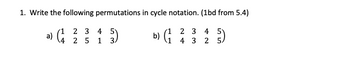 ### Transcription for Educational Website

---

**Problem: Permutations in Cycle Notation**

1. **Write the following permutations in cycle notation. (1bd from 5.4)**

   **a)** \(\begin{pmatrix}
   1 & 2 & 3 & 4 & 5 \\
   4 & 2 & 5 & 1 & 3 \\
   \end{pmatrix}\)

   **b)** \(\begin{pmatrix}
   1 & 2 & 3 & 4 & 5 \\
   1 & 4 & 3 & 2 & 5 \\
   \end{pmatrix}\)

---