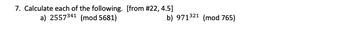 **Problem 7: Modular Exponentiation Calculations**

Calculate each of the following:

a) \( 2557^{341} \pmod{5681} \)

b) \( 971^{321} \pmod{765} \)

These problems require you to compute the remainder of the exponentiations when divided by the given modulus. These are examples of modular exponentiation, which is common in fields such as cryptography. To solve these problems efficiently, techniques like repeated squaring or using a modular arithmetic calculator are often employed.