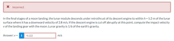 * Incorrect
In the final stages of a moon landing, the lunar module descends under retrothrust of its descent engine to within h = 5.2 m of the lunar
surface where it has a downward velocity of 2.8 m/s. If the descent engine is cut off abruptly at this point, compute the impact velocity
v of the landing gear with the moon. Lunar gravity is 1/6 of the earth's gravity.
Answer: v= i 4.122
m/s