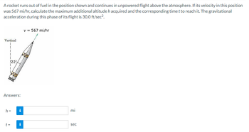 A rocket runs out of fuel in the position shown and continues in unpowered flight above the atmosphere. If its velocity in this position
was 567 mi/hr, calculate the maximum additional altitude h acquired and the corresponding time t to reach it. The gravitational
acceleration during this phase of its flight is 30.0 ft/sec².
Vertical
22%
Answers:
h = i
t =
Mc
v = 567 mi/hr
mi
sec